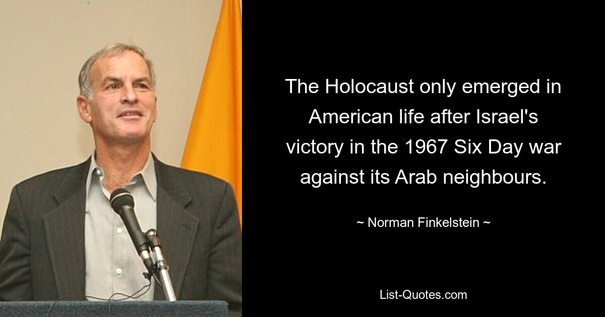 The Holocaust only emerged in American life after Israel's victory in the 1967 Six Day war against its Arab neighbours. — © Norman Finkelstein