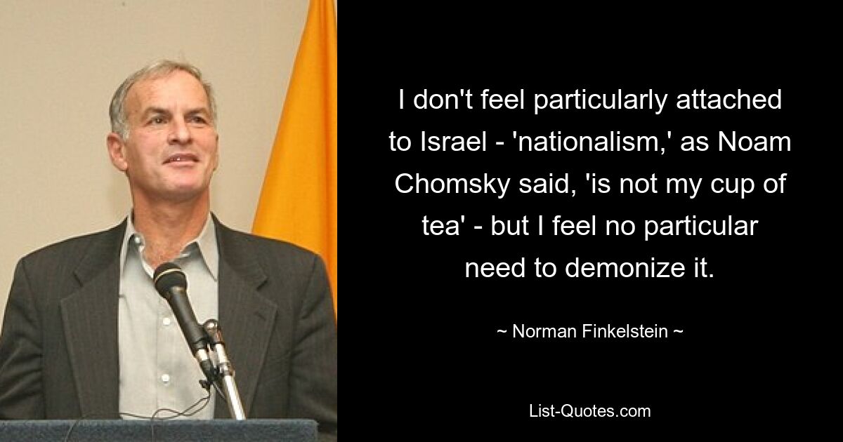 I don't feel particularly attached to Israel - 'nationalism,' as Noam Chomsky said, 'is not my cup of tea' - but I feel no particular need to demonize it. — © Norman Finkelstein