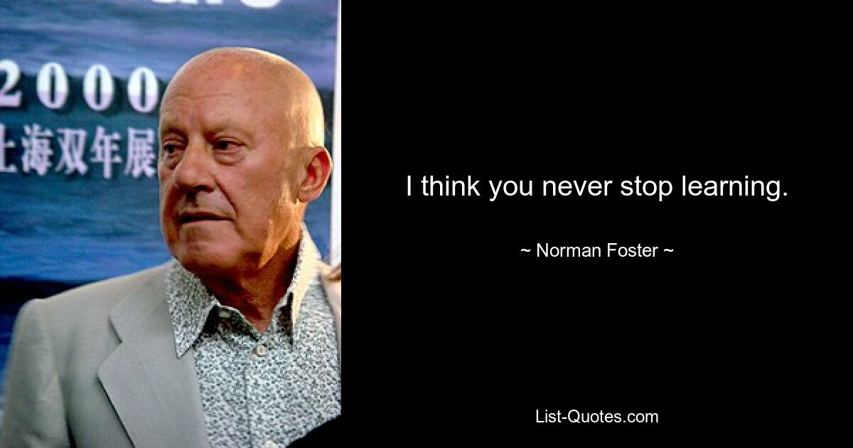 I think you never stop learning. — © Norman Foster