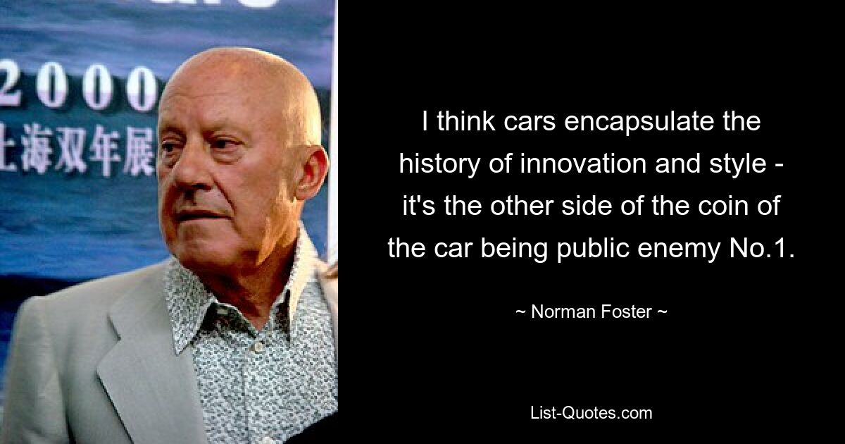 I think cars encapsulate the history of innovation and style - it's the other side of the coin of the car being public enemy No.1. — © Norman Foster