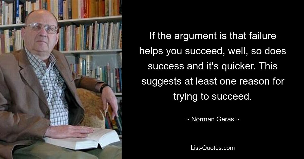 If the argument is that failure helps you succeed, well, so does success and it's quicker. This suggests at least one reason for trying to succeed. — © Norman Geras