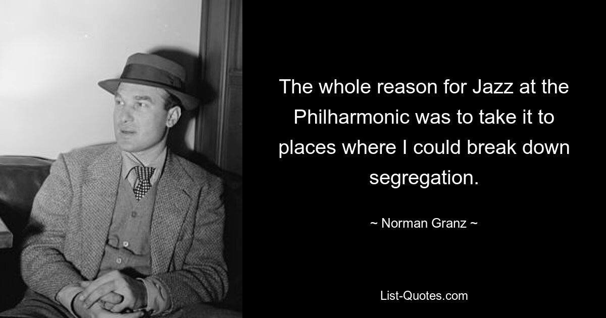 The whole reason for Jazz at the Philharmonic was to take it to places where I could break down segregation. — © Norman Granz