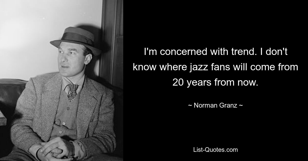 I'm concerned with trend. I don't know where jazz fans will come from 20 years from now. — © Norman Granz