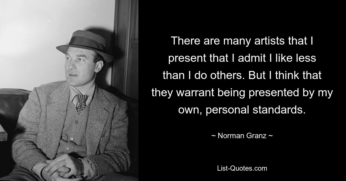 There are many artists that I present that I admit I like less than I do others. But I think that they warrant being presented by my own, personal standards. — © Norman Granz