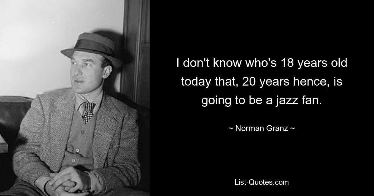 I don't know who's 18 years old today that, 20 years hence, is going to be a jazz fan. — © Norman Granz