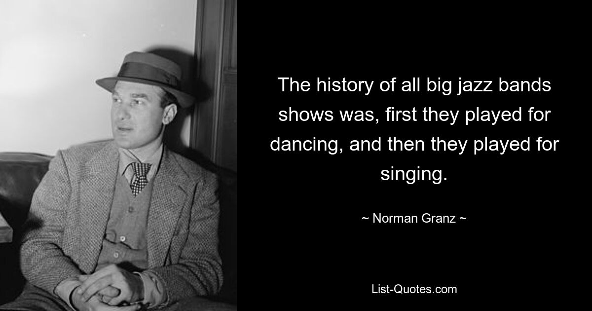 The history of all big jazz bands shows was, first they played for dancing, and then they played for singing. — © Norman Granz