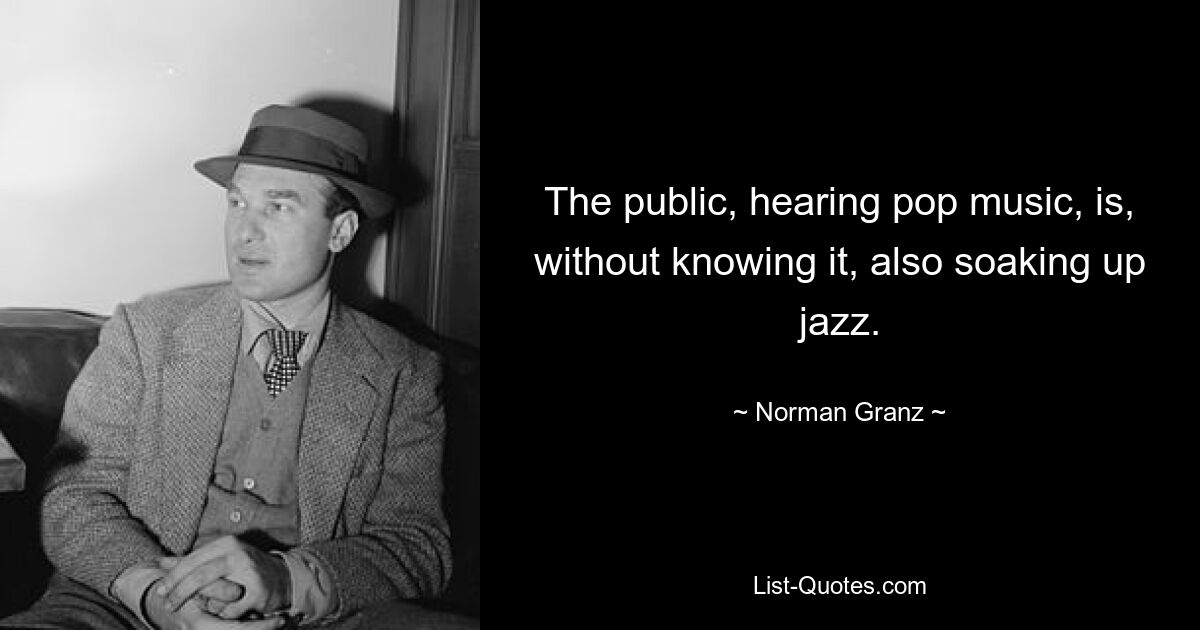 The public, hearing pop music, is, without knowing it, also soaking up jazz. — © Norman Granz