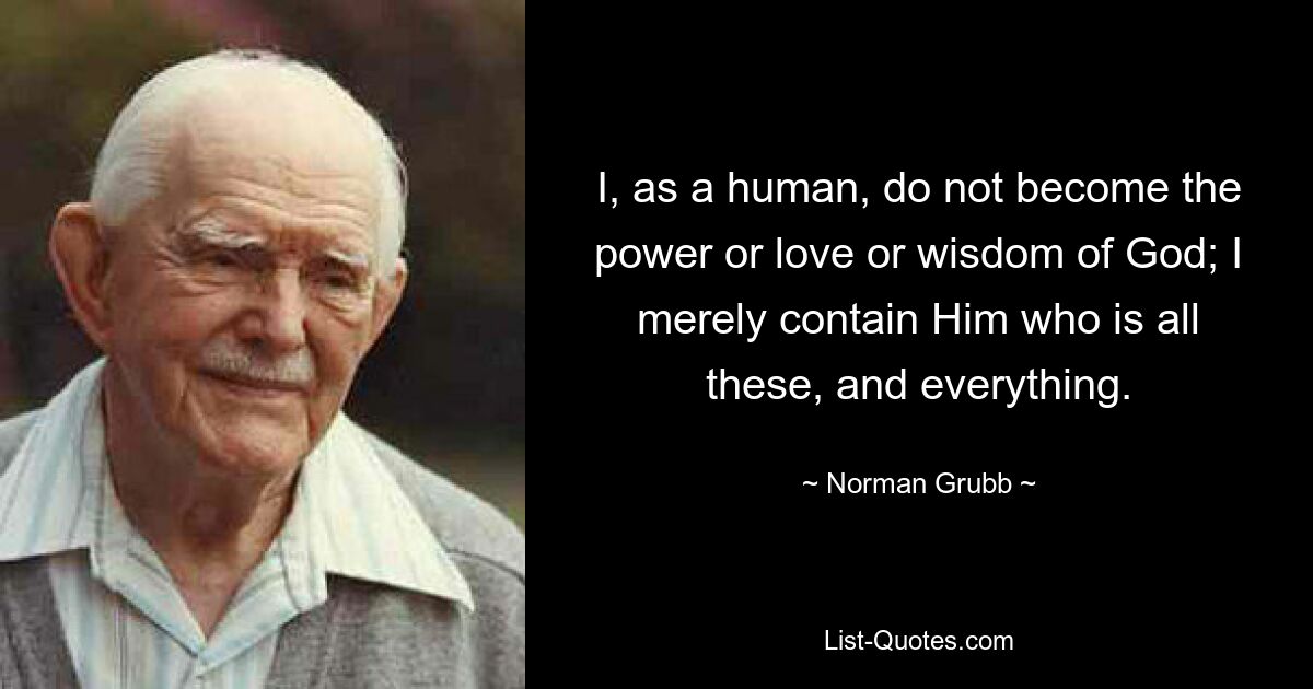 I, as a human, do not become the power or love or wisdom of God; I merely contain Him who is all these, and everything. — © Norman Grubb