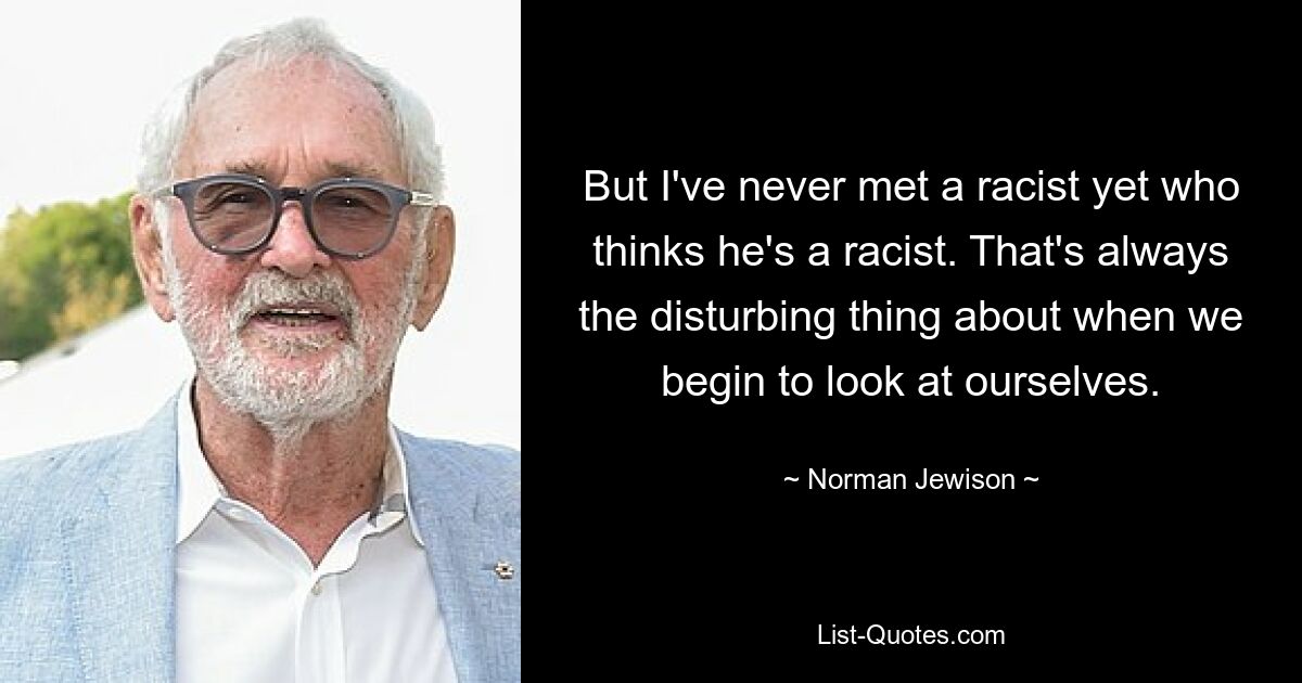 But I've never met a racist yet who thinks he's a racist. That's always the disturbing thing about when we begin to look at ourselves. — © Norman Jewison