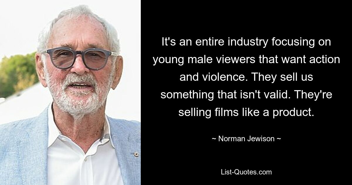 It's an entire industry focusing on young male viewers that want action and violence. They sell us something that isn't valid. They're selling films like a product. — © Norman Jewison