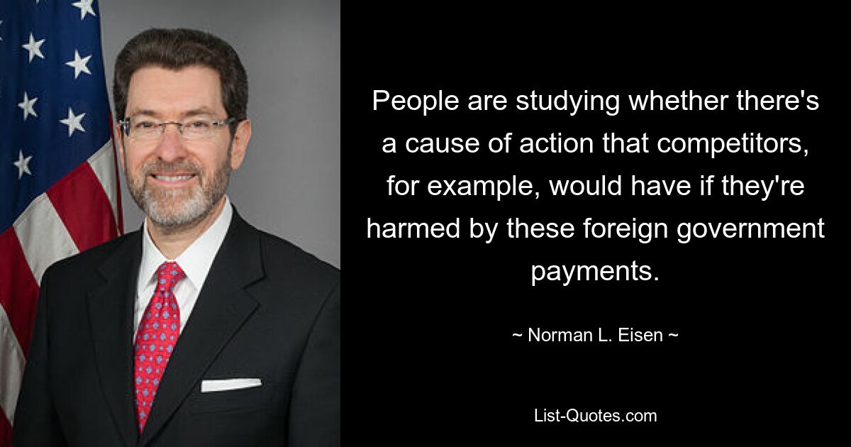 People are studying whether there's a cause of action that competitors, for example, would have if they're harmed by these foreign government payments. — © Norman L. Eisen