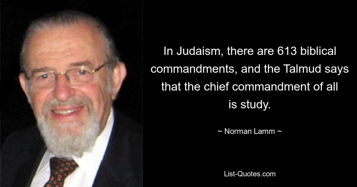 In Judaism, there are 613 biblical commandments, and the Talmud says that the chief commandment of all is study. — © Norman Lamm