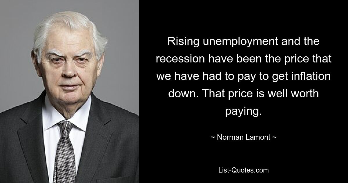 Rising unemployment and the recession have been the price that we have had to pay to get inflation down. That price is well worth paying. — © Norman Lamont