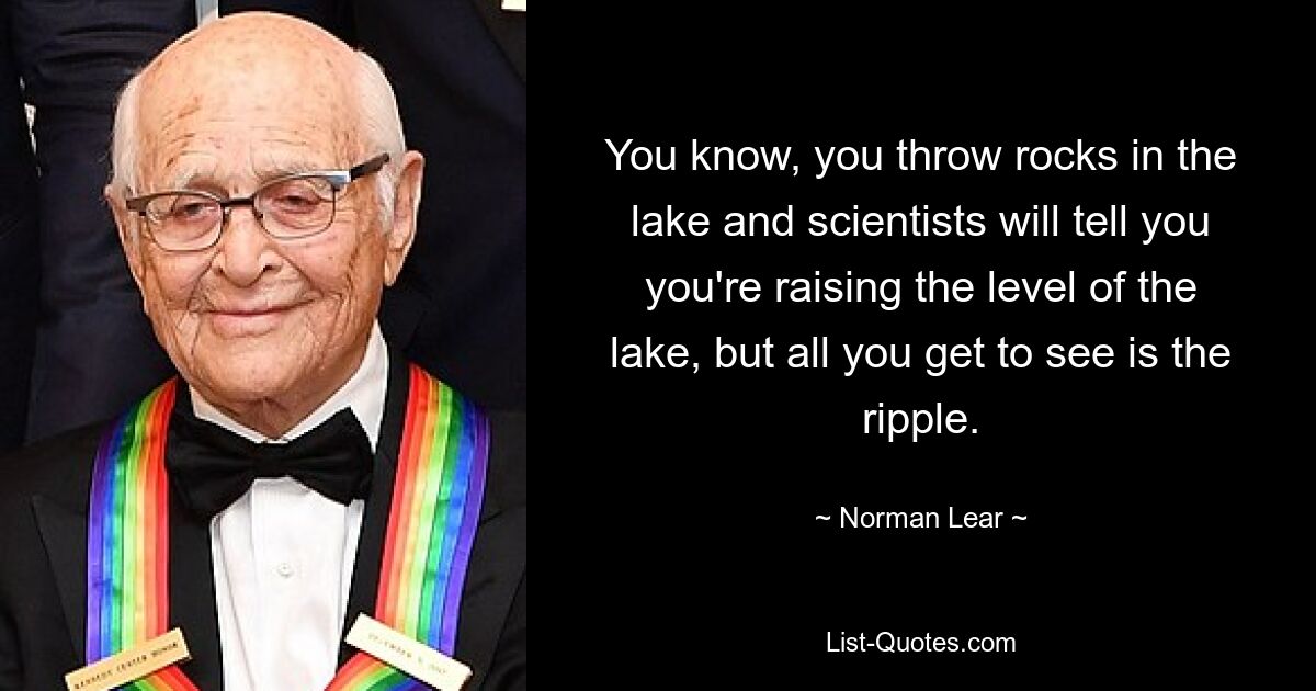 You know, you throw rocks in the lake and scientists will tell you you're raising the level of the lake, but all you get to see is the ripple. — © Norman Lear