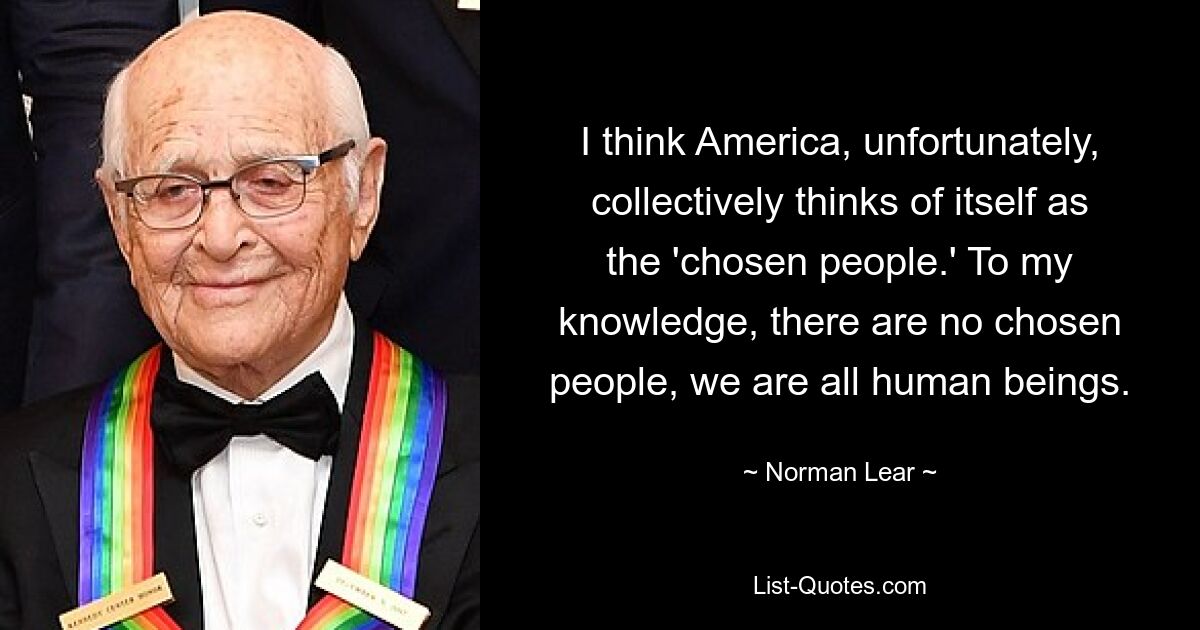 I think America, unfortunately, collectively thinks of itself as the 'chosen people.' To my knowledge, there are no chosen people, we are all human beings. — © Norman Lear