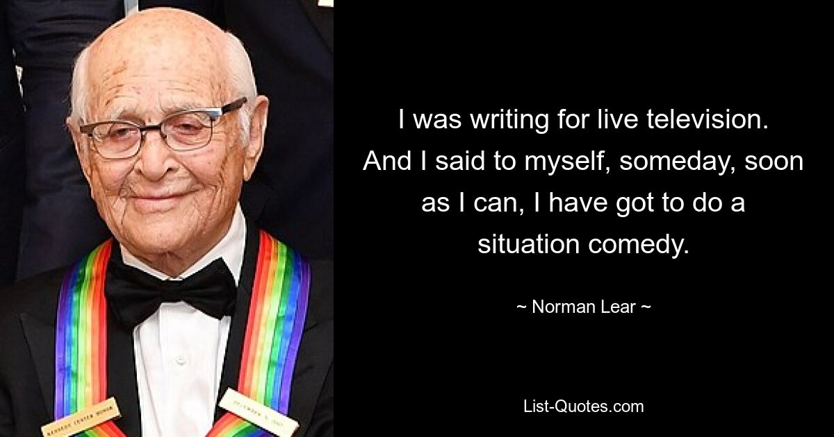 I was writing for live television. And I said to myself, someday, soon as I can, I have got to do a situation comedy. — © Norman Lear