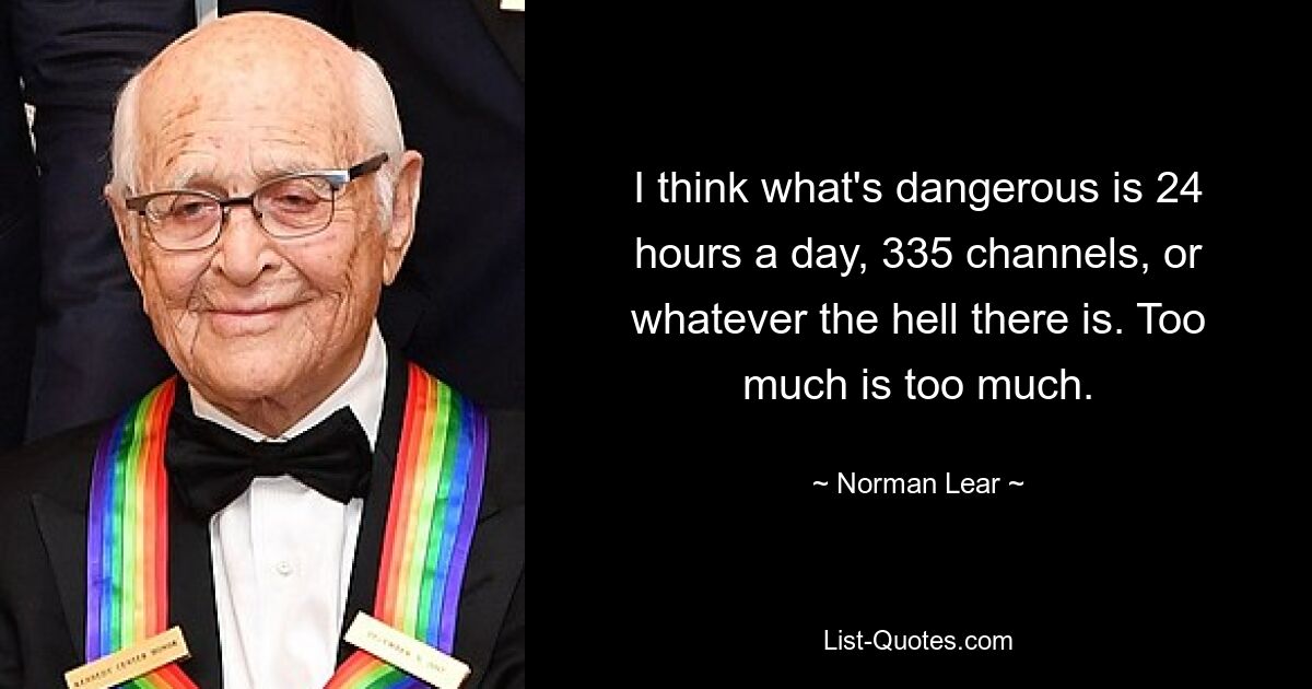 I think what's dangerous is 24 hours a day, 335 channels, or whatever the hell there is. Too much is too much. — © Norman Lear