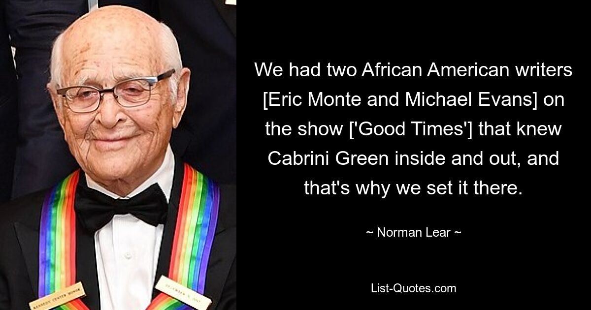 We had two African American writers [Eric Monte and Michael Evans] on the show ['Good Times'] that knew Cabrini Green inside and out, and that's why we set it there. — © Norman Lear