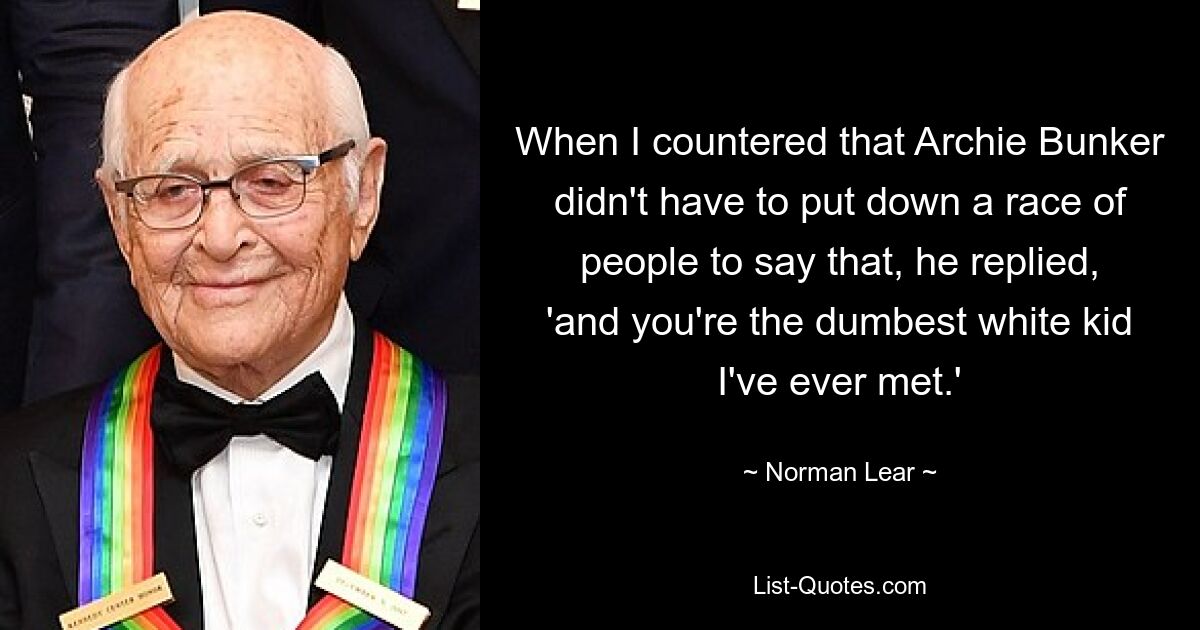 When I countered that Archie Bunker didn't have to put down a race of people to say that, he replied, 'and you're the dumbest white kid I've ever met.' — © Norman Lear