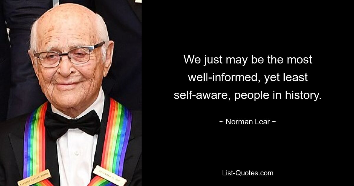 We just may be the most well-informed, yet least self-aware, people in history. — © Norman Lear