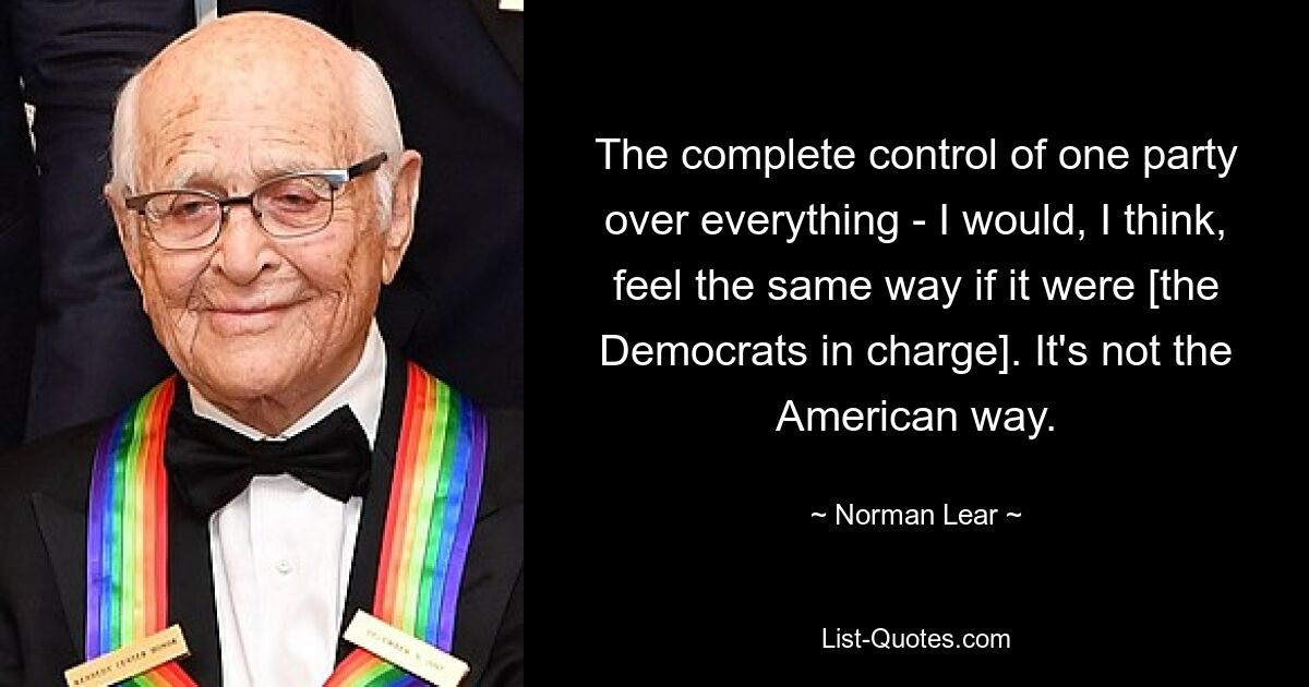 The complete control of one party over everything - I would, I think, feel the same way if it were [the Democrats in charge]. It's not the American way. — © Norman Lear