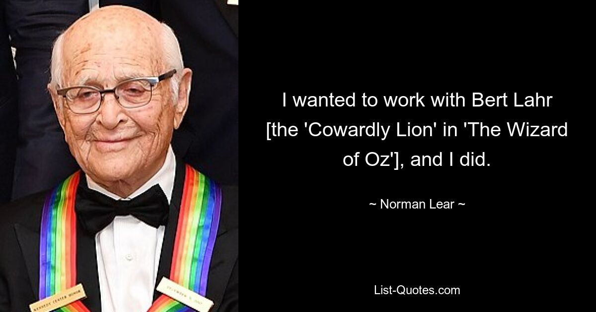 I wanted to work with Bert Lahr [the 'Cowardly Lion' in 'The Wizard of Oz'], and I did. — © Norman Lear