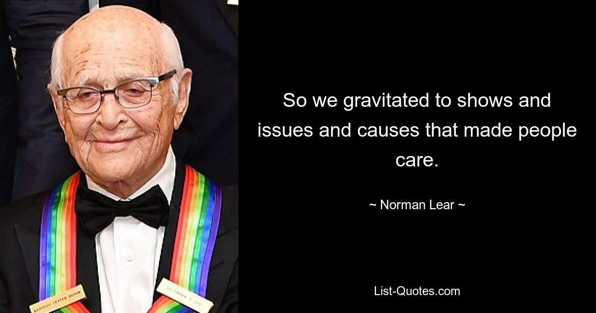 So we gravitated to shows and issues and causes that made people care. — © Norman Lear