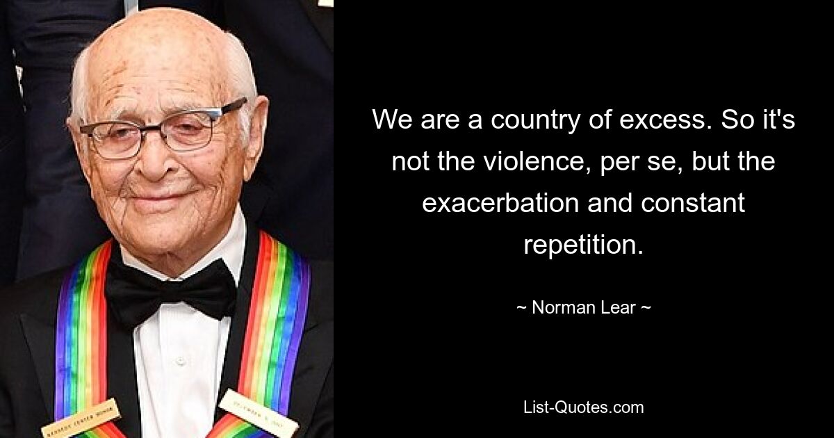 We are a country of excess. So it's not the violence, per se, but the exacerbation and constant repetition. — © Norman Lear