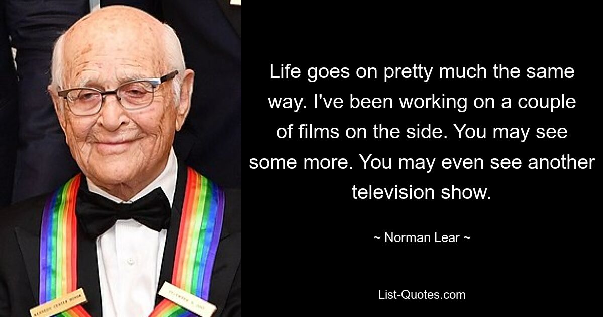 Life goes on pretty much the same way. I've been working on a couple of films on the side. You may see some more. You may even see another television show. — © Norman Lear