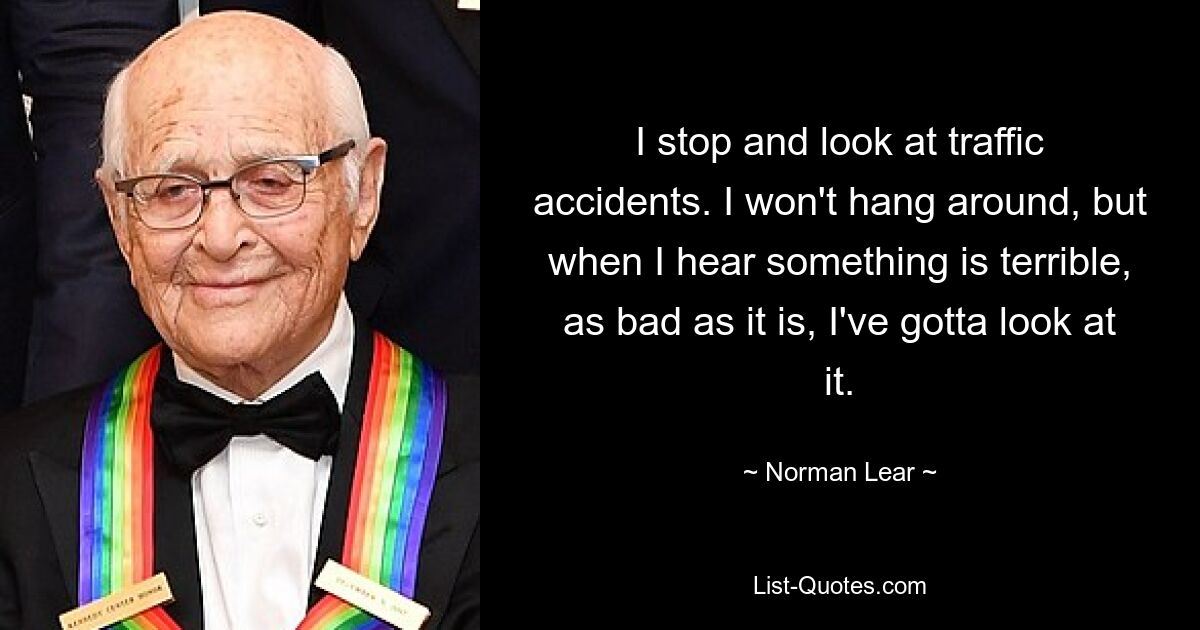 I stop and look at traffic accidents. I won't hang around, but when I hear something is terrible, as bad as it is, I've gotta look at it. — © Norman Lear