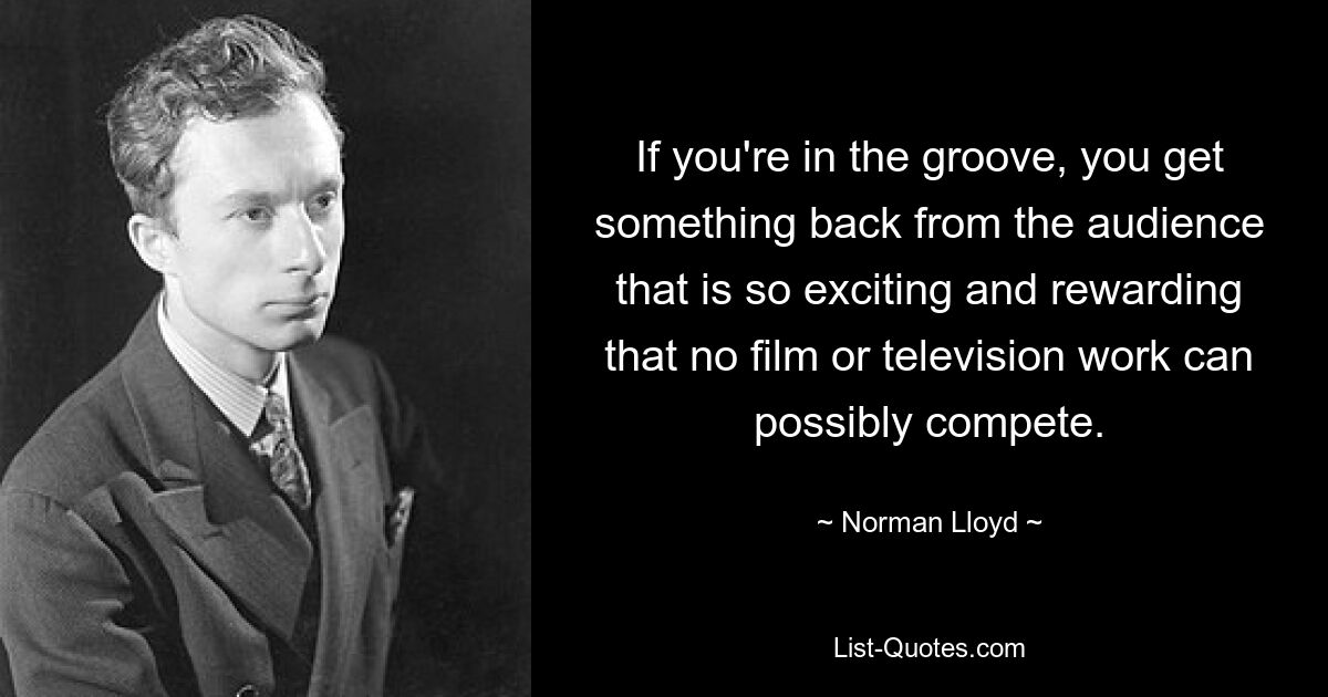 If you're in the groove, you get something back from the audience that is so exciting and rewarding that no film or television work can possibly compete. — © Norman Lloyd