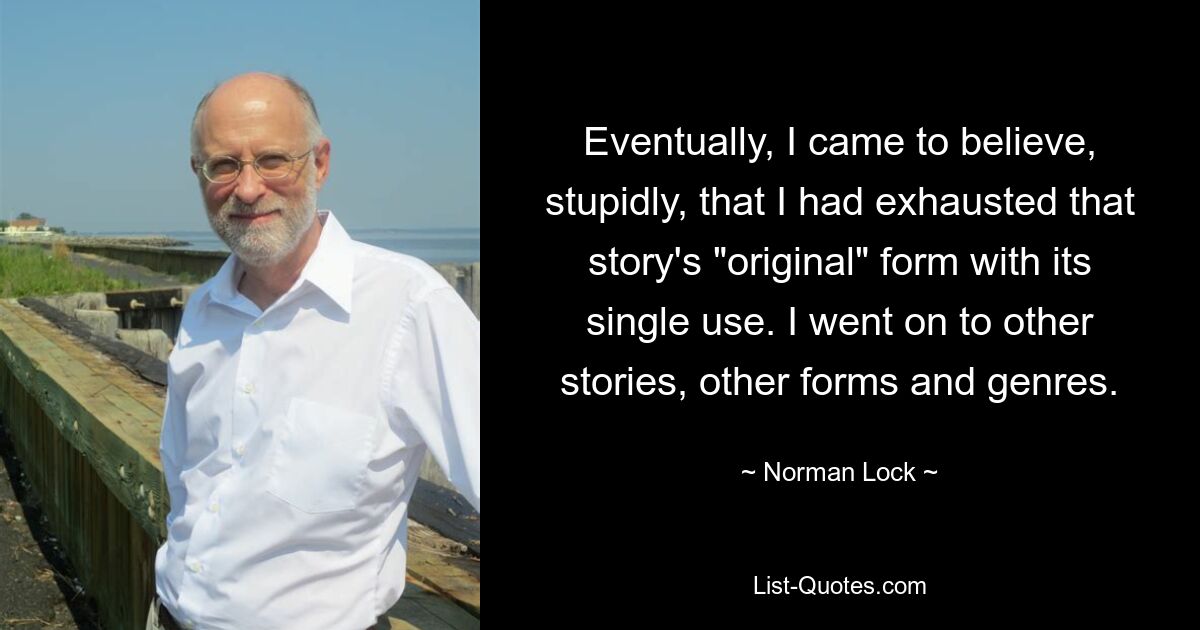 Eventually, I came to believe, stupidly, that I had exhausted that story's "original" form with its single use. I went on to other stories, other forms and genres. — © Norman Lock