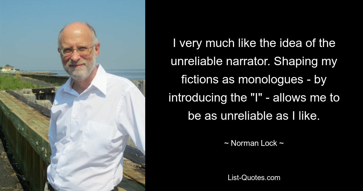 I very much like the idea of the unreliable narrator. Shaping my fictions as monologues - by introducing the "I" - allows me to be as unreliable as I like. — © Norman Lock