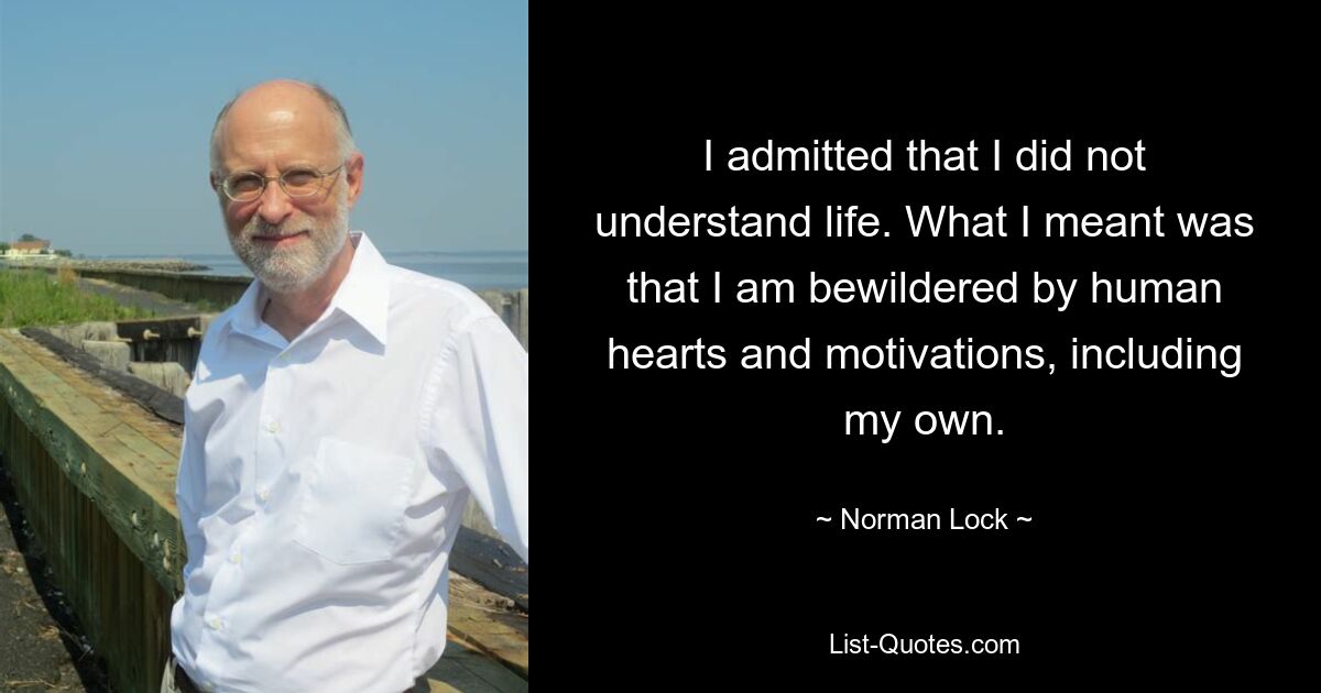 I admitted that I did not understand life. What I meant was that I am bewildered by human hearts and motivations, including my own. — © Norman Lock