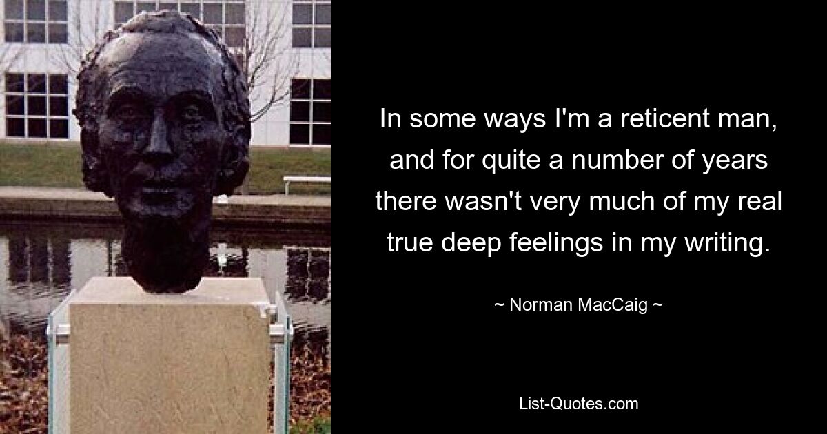 In some ways I'm a reticent man, and for quite a number of years there wasn't very much of my real true deep feelings in my writing. — © Norman MacCaig