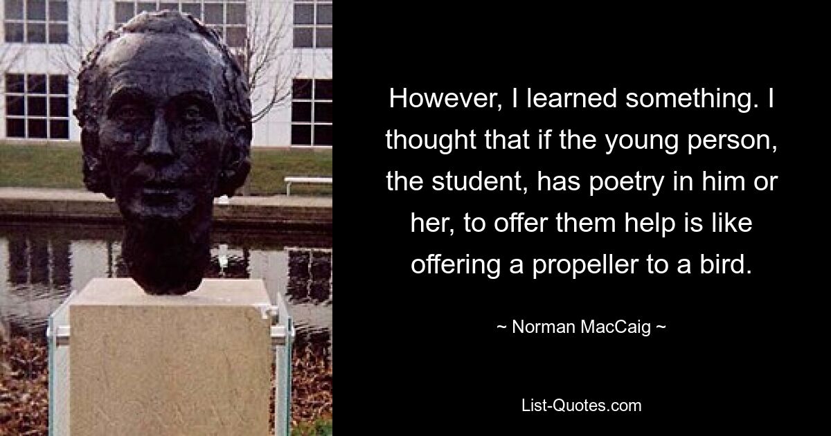 However, I learned something. I thought that if the young person, the student, has poetry in him or her, to offer them help is like offering a propeller to a bird. — © Norman MacCaig