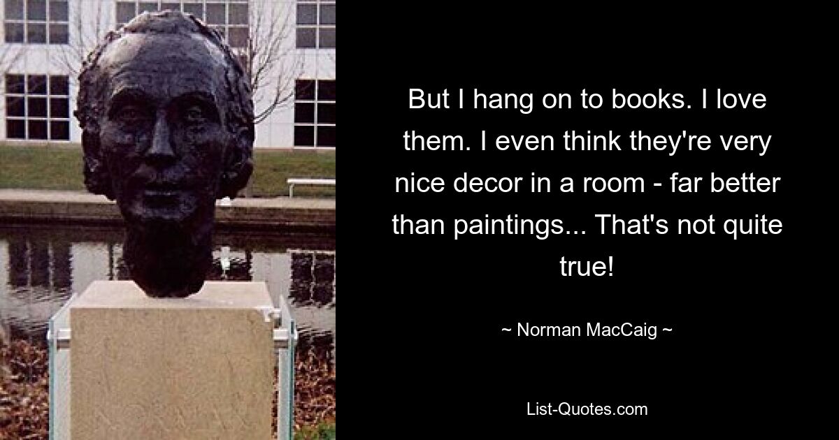 But I hang on to books. I love them. I even think they're very nice decor in a room - far better than paintings... That's not quite true! — © Norman MacCaig