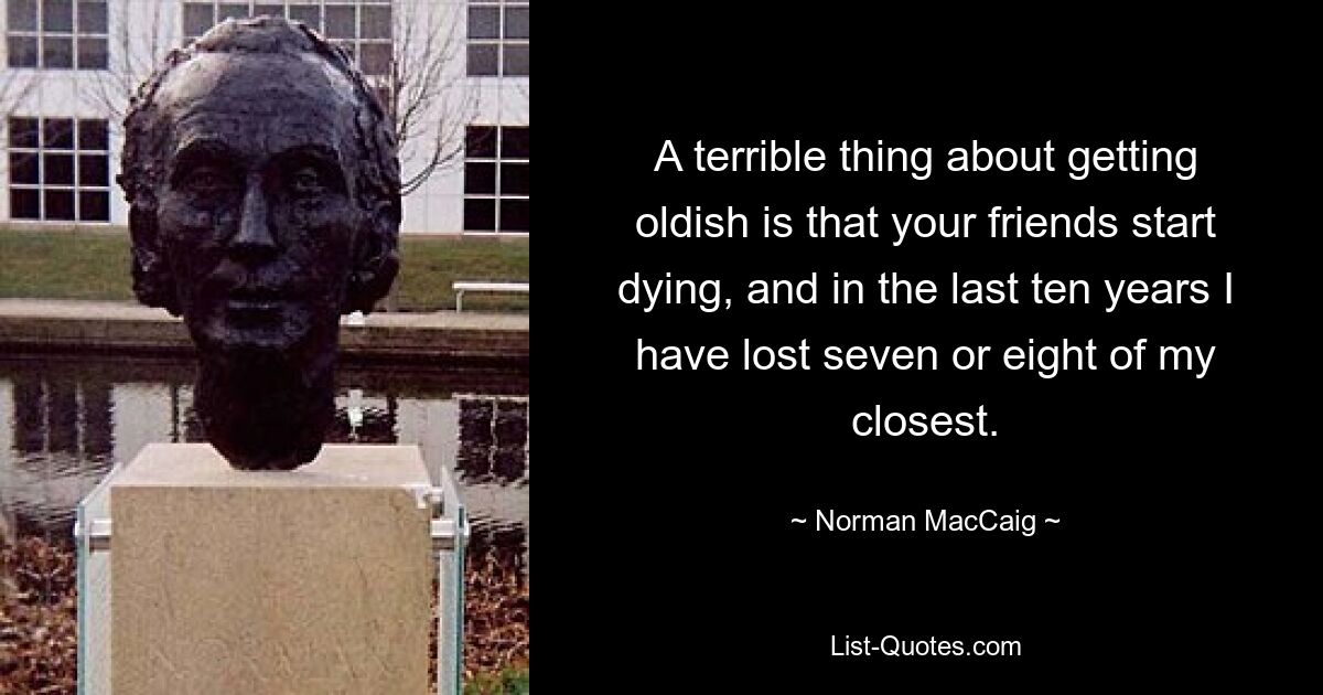 A terrible thing about getting oldish is that your friends start dying, and in the last ten years I have lost seven or eight of my closest. — © Norman MacCaig