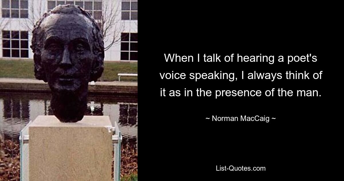 When I talk of hearing a poet's voice speaking, I always think of it as in the presence of the man. — © Norman MacCaig