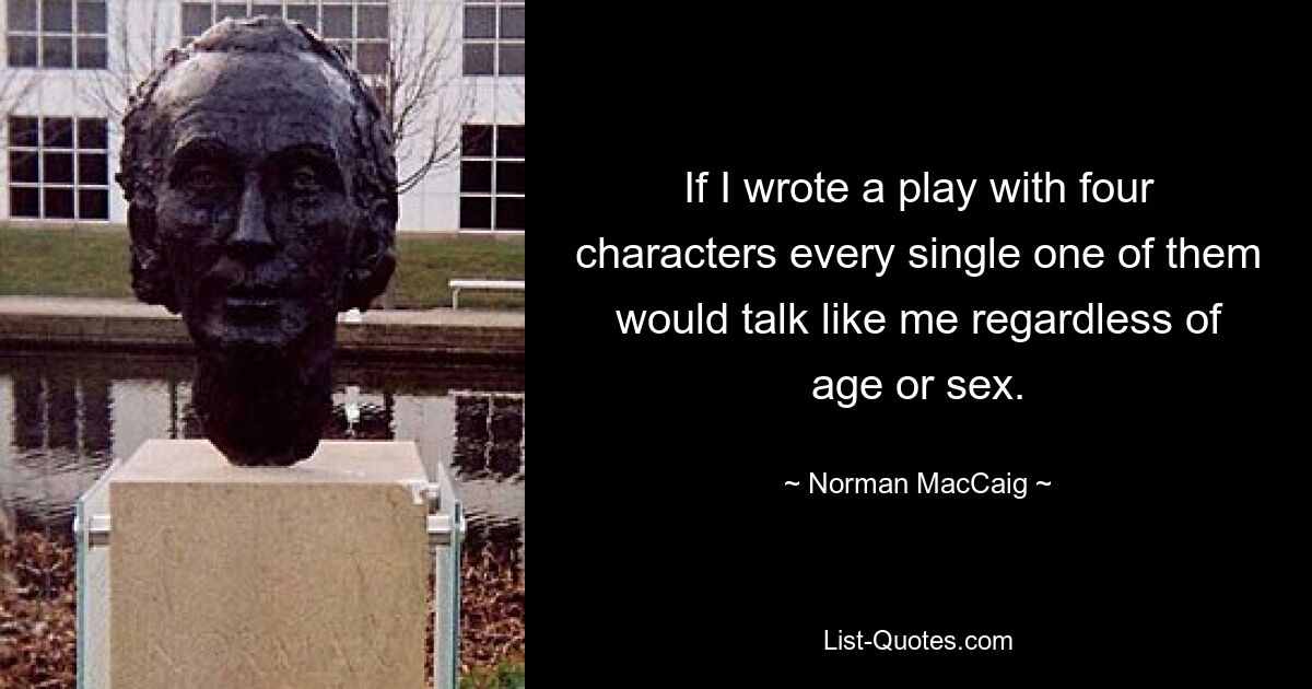 If I wrote a play with four characters every single one of them would talk like me regardless of age or sex. — © Norman MacCaig