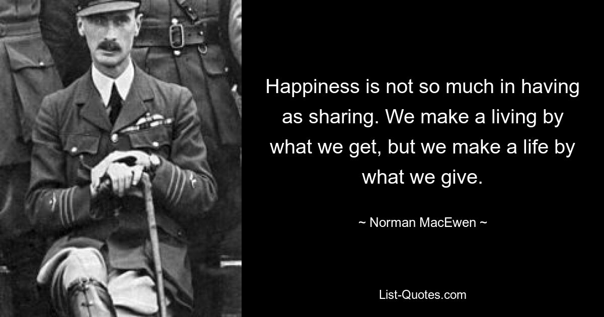 Happiness is not so much in having as sharing. We make a living by what we get, but we make a life by what we give. — © Norman MacEwen