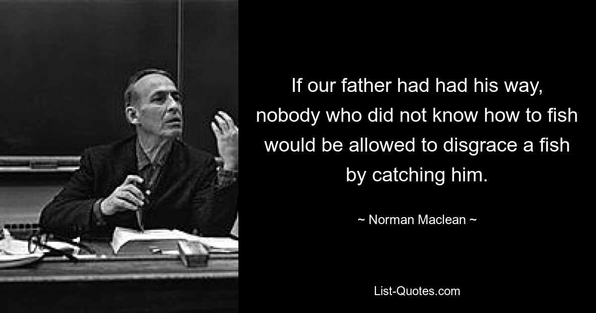 If our father had had his way, nobody who did not know how to fish would be allowed to disgrace a fish by catching him. — © Norman Maclean