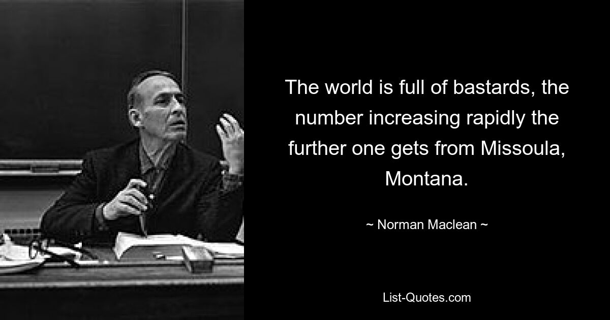 The world is full of bastards, the number increasing rapidly the further one gets from Missoula, Montana. — © Norman Maclean