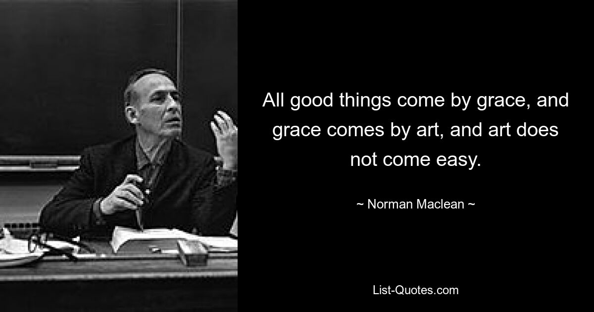 All good things come by grace, and grace comes by art, and art does not come easy. — © Norman Maclean