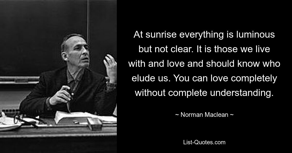 Bei Sonnenaufgang ist alles hell, aber nicht klar. Es sind diejenigen, mit denen wir leben und die wir lieben und die wir kennen sollten, die uns entgehen. Man kann völlig lieben, ohne völliges Verständnis. — © Norman Maclean 