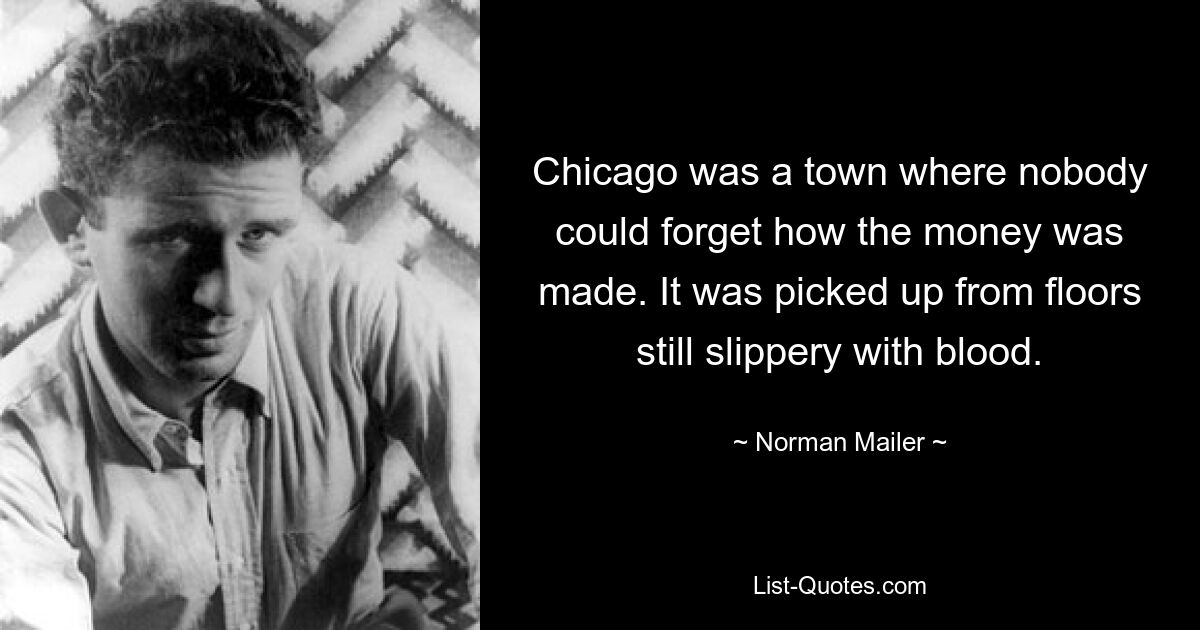 Chicago was a town where nobody could forget how the money was made. It was picked up from floors still slippery with blood. — © Norman Mailer