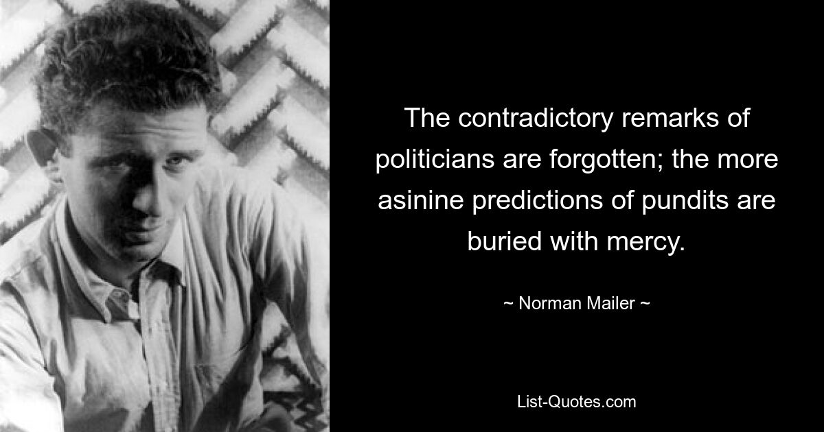 The contradictory remarks of politicians are forgotten; the more asinine predictions of pundits are buried with mercy. — © Norman Mailer