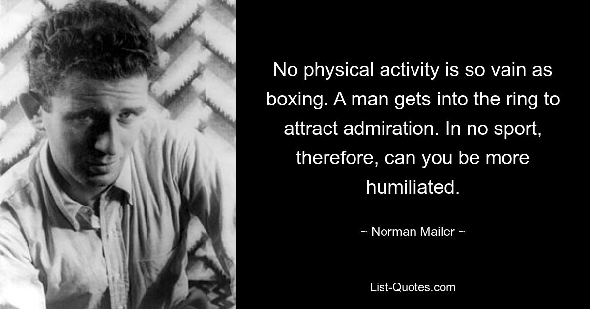 No physical activity is so vain as boxing. A man gets into the ring to attract admiration. In no sport, therefore, can you be more humiliated. — © Norman Mailer