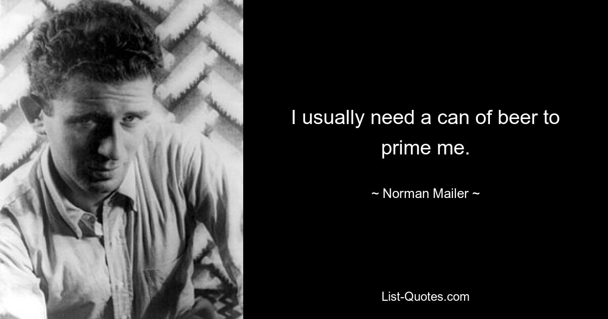 I usually need a can of beer to prime me. — © Norman Mailer