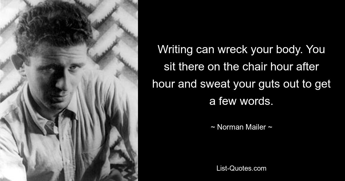 Schreiben kann Ihren Körper ruinieren. Du sitzt Stunde für Stunde auf dem Stuhl und schwitzt dir die Seele aus dem Leib, um ein paar Worte zu finden. — © Norman Mailer